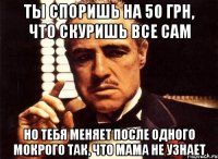 ты споришь на 50 грн, что скуришь все сам но тебя меняет после одного мокрого так, что мама не узнает