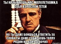 ты называешь нас малолетками,а себя взрослой тётей но ты даже боишься ответить за слова,ты даже собираешь толпу родни на одну девочку