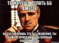 ты хочешь делать бб вместе но ты говоришь это без уважения, ты даже не приходишь на полный рабочий день