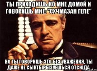 ты приходишь ко мне домой и говоришь мне: "схчмазан гепе" но ты говоришь это без уважения, ты даже не сыктырызуешься отсюда