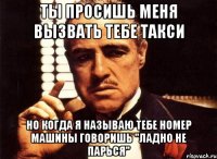 ты просишь меня вызвать тебе такси но когда я называю тебе номер машины говоришь "ладно не парься"