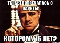 ты бы встречалась с парнем которому 16 лет?