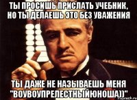 ты просишь прислать учебник, но ты делаешь это без уважения ты даже не называешь меня "воувоупрелестныйюноша))"