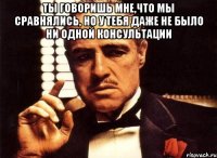 ты говоришь мне,что мы сравнялись, но у тебя даже не было ни одной консультации 