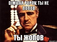 dimitar popov, ты не попов ты жопов