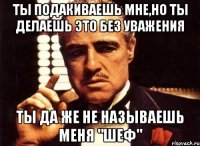 ты подакиваешь мне,но ты делаешь это без уважения ты да же не называешь меня "шеф"