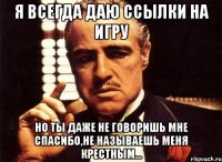 я всегда даю ссылки на игру но ты даже не говоришь мне спасибо,не называешь меня крестным...