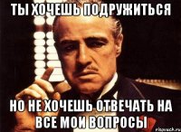 ты хочешь подружиться но не хочешь отвечать на все мои вопросы