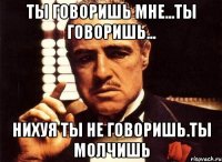 ты говоришь мне...ты говоришь... нихуя ты не говоришь.ты молчишь