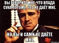 вы говорите мне, что влада сука потому, что не даёт мне. но вы и сами не даёте мне.