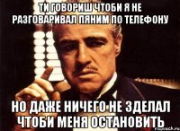 ти говориш чтоби я не разговаривал пяним по телефону но даже ничего не зделал чтоби меня остановить