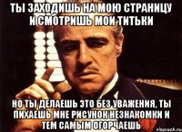 ты заходишь на мою страницу и смотришь мои титьки но ты делаешь это без уважения, ты пихаешь мне рисунок незнакомки и тем самым огорчаешь