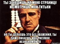 ты заходишь на мою страницу и смотришь мои титьки но ты делаешь это без уважения, ты даже пихаешь мне рисунок незнакомой тп