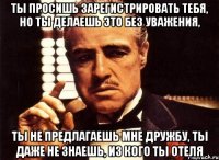 ты просишь зарегистрировать тебя, но ты делаешь это без уважения, ты не предлагаешь мне дружбу, ты даже не знаешь, из кого ты отеля