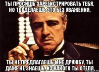 ты просишь зарегистрировать тебя, но ты делаешь это без уважения, ты не предлагаешь мне дружбу, ты даже не знаешь, из какого ты отеля