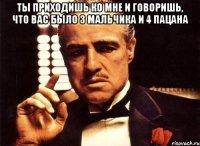 ты приходишь ко мне и говоришь, что вас было 3 мальчика и 4 пацана 