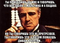 ты приходишь ко мне и говоришь, что вас было 3 мальчика и 4 пацана но ты говоришь это не протрезвев, ты говоришь это, а потом ломаешь диван к чертям...