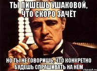 ты пишешь ушаковой, что скоро зачёт но ты не говоришь, что конкретно будешь спрашивать на нём