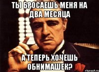 ты бросаешь меня на два месяца а теперь хочешь обнимашек?