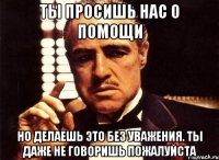 ты просишь нас о помощи но делаешь это без уважения. ты даже не говоришь пожалуйста