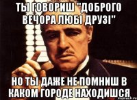 ты говориш "доброго вечора любі друзі" но ты даже не помниш в каком городе находишся