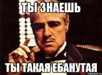 ты знаешь ты такая ебанутая