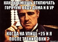 как ты смеешь отключать горячую воду дома и в ур когда на улице +25 и я после тренировки ?