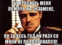 ты просишь меня помочь на экзамене, но за весь год ни разу со мной не поздоровался!