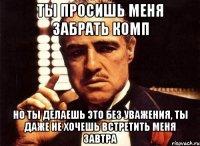 ты просишь меня забрать комп но ты делаешь это без уважения, ты даже не хочешь встретить меня завтра