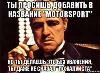 ты просишь добавить в название "motorsport" но ты делаешь это без уважения, ты даже не сказал "пожалуйста"