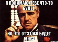 я понимаю, тебе что-то будет, но что от этого будет мне?