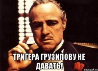  тригера грузилову не давать!