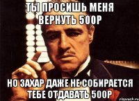 ты просишь меня вернуть 500р но захар даже не собирается тебе отдавать 500р