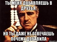 ты меня добавляешь в друзья, но ты даже не отвечаешь почему добавила