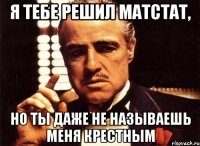 я тебе решил матстат, но ты даже не называешь меня крестным