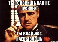 ты говоришь нас не пускают ты влад нас наебываешь