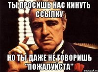 ты просишь нас кинуть ссылку но ты даже не говоришь "пожалуйста"