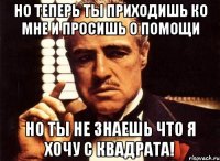 но теперь ты приходишь ко мне и просишь о помощи но ты не знаешь что я хочу с квадрата!