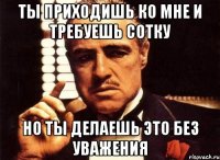 ты приходишь ко мне и требуешь сотку но ты делаешь это без уважения