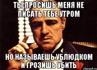 ты просишь меня не писать тебе утром но называешь ублюдком и грозишь убить