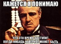 кажется я понимаю что это время наступит когда-нибудь наверное может быть