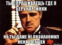 ты спрашиваещь где я беру картинки но ты даже не познакомил меня с сашей