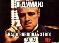 я думаю надо завалить этого нарка