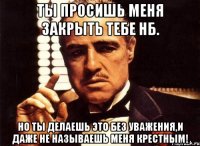 ты просишь меня закрыть тебе нб. но ты делаешь это без уважения,и даже не называешь меня крестным!