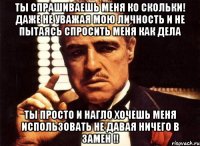 ты спрашиваешь меня ко скольки! даже не уважая мою личность и не пытаясь спросить меня как дела ты просто и нагло хочешь меня использовать не давая ничего в замен !!