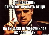 ты просишь отремонтировать вещи но ты даже не удосужился их постирать