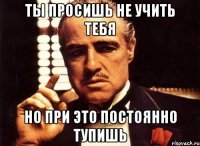 ты просишь не учить тебя но при это постоянно тупишь