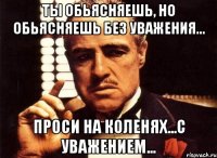 ты обьясняешь, но обьясняешь без уважения... проси на коленях...с уважением...