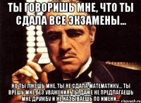 ты говоришь мне, что ты сдала все экзамены... но ты лжешь мне, ты не сдала математику... ты врешь мне без уважения, ты даже не предлагаешь мне дружбу и не называешь по имени...