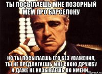 ты посылаешь мне позорный мем про барселону но ты посылаешь его без уважения, ты не предлагаешь мне свою дружбу и даже не называешь по имени...